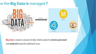 ow the Big Data is managed ?
Big data is massive amount of data which cannot be stored, processed
and analyzed using the traditional ways.
 