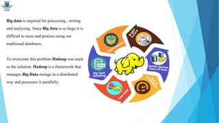 Big data is required for processing , storing
and analyzing. Since Big data is so huge it is
difficult to store and process using our
traditional databases.
To overcome this problem Hadoop was used
as the solution. Hadoop is a framework that
manages Big Data storage in a distributed
way and processes it parallelly.
 