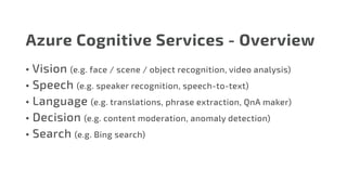 Azure Cognitive Services - Overview
•	Vision (e.g. face / scene / object recognition, video analysis)
•	Speech (e.g. speaker recognition, speech-to-text)
•	Language (e.g. translations, phrase extraction, QnA maker)
•	Decision (e.g. content moderation, anomaly detection)
•	Search (e.g. Bing search)
 