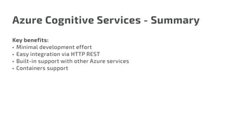 Azure Cognitive Services - Summary
Key benefits:
•	 Minimal development effort
•	 Easy integration via HTTP REST
•	 Built-in support with other Azure services
•	 Containers support
 