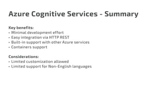 Azure Cognitive Services - Summary
Key benefits:
•	 Minimal development effort
•	 Easy integration via HTTP REST
•	 Built-in support with other Azure services
•	 Containers support
Considerations:
•	 Limited customization allowed
•	 Limited support for Non-English languages
 
