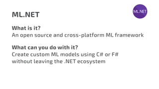 ML.NET
What is it?
An open source and cross-platform ML framework
What can you do with it?
Create custom ML models using C# or F#
without leaving the .NET ecosystem
 