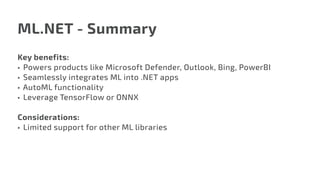 ML.NET - Summary
Key benefits:
•	 Powers products like Microsoft Defender, Outlook, Bing, PowerBI
•	 Seamlessly integrates ML into .NET apps
•	 AutoML functionality
•	 Leverage TensorFlow or ONNX
Considerations:
•	 Limited support for other ML libraries
 