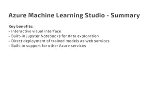 Azure Machine Learning Studio - Summary
Key benefits:
•	 Interactive visual interface
•	 Built-in Jupyter Notebooks for data exploration
•	 Direct deployment of trained models as web services
•	 Built-in support for other Azure services
 