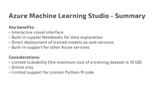 Azure Machine Learning Studio - Summary
Key benefits:
•	 Interactive visual interface
•	 Built-in Jupyter Notebooks for data exploration
•	 Direct deployment of trained models as web services
•	 Built-in support for other Azure services
Considerations:
•	 Limited scalability (the maximum size of a training dataset is 10 GB)
•	 Online only
•	 Limited support for custom Python/R code
 