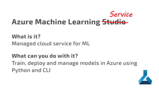 Azure Machine Learning Studio
Service
What is it?
Managed cloud service for ML
What can you do with it?
Train, deploy and manage models in Azure using
Python and CLI
 