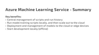 Azure Machine Learning Service - Summary
Key benefits:
•	 Central management of scripts and run history
•	 Run model training scripts locally, and then scale out to the cloud
•	 Deployment and management of models to the cloud or edge devices
•	 Start development locally (offline)
 