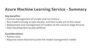 Azure Machine Learning Service - Summary
Key benefits:
•	 Central management of scripts and run history
•	 Run model training scripts locally, and then scale out to the cloud
•	 Deployment and management of models to the cloud or edge devices
•	 Start development locally (offline)
Considerations:
•	 Python only
•	 Requires some familiarity with the model management model
 