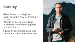 Bradley
•	Data Scientist / Engineer
•	Apache Spark / SQL / Python /
Scala
•	Wants to spend more time
outdoors than exploring beta
version tools
Build an enterprise data lake
and data science environment
 