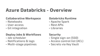 Azure Databricks - Overview
Collaborative Workspace
•	 Notebooks
•	 User access
•	 Git integration
Deploy Jobs & Workflows
•	Job scheduler
•	 Notifications & logs
•	 Multi-stage pipelines
Databricks Runtime
•	Apache Spark
•	 Rest APIs
•	 Libraries
Security
•	 Single sign-on (SSO)
•	Access control list (ACL)
•	 Secrets via Key Vault
 