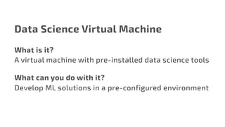 Data Science Virtual Machine
What is it?
A virtual machine with pre-installed data science tools
What can you do with it?
Develop ML solutions in a pre-configured environment
 