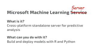 Microsoft Machine Learning Service
Server
What is it?
Cross-platform standalone server for predictive
analysis
What can you do with it?
Build and deploy models with R and Python
 