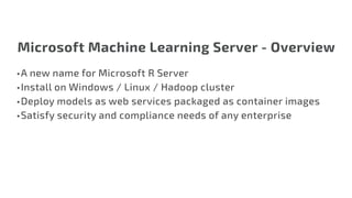 Microsoft Machine Learning Server - Overview
•	A new name for Microsoft R Server
•	Install on Windows / Linux / Hadoop cluster
•	Deploy models as web services packaged as container images
•	Satisfy security and compliance needs of any enterprise
 