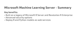 Microsoft Machine Learning Server - Summary
Key benefits:
•	 Built on a legacy of Microsoft R Server and Revolution R Enterprise
•	Advanced security options
•	 Deploy R and Python models as web services
 