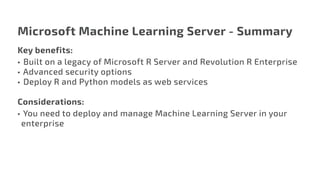 Microsoft Machine Learning Server - Summary
Key benefits:
•	 Built on a legacy of Microsoft R Server and Revolution R Enterprise
•	Advanced security options
•	 Deploy R and Python models as web services
Considerations:
•	You need to deploy and manage Machine Learning Server in your
enterprise
 
