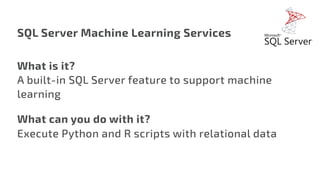 SQL Server Machine Learning Services
What is it?
A built-in SQL Server feature to support machine
learning
What can you do with it?
Execute Python and R scripts with relational data
 