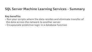 SQL Server Machine Learning Services - Summary
Key benefits:
•	 Run your scripts where the data resides and eliminate transfer of
the data across the network to another server
•	 Encapsulate predictive logic in a database function
 