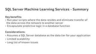 SQL Server Machine Learning Services - Summary
Key benefits:
•	 Run your scripts where the data resides and eliminate transfer of
the data across the network to another server
•	 Encapsulate predictive logic in a database function
Considerations:
•	Assumes a SQL Server database as the data tier for your application
•	 Limited scalability
•	 Long list of known issues
 