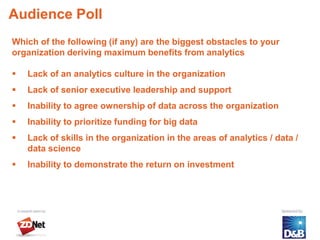 Audience Poll
Which of the following (if any) are the biggest obstacles to your
organization deriving maximum benefits from analytics

   Lack of an analytics culture in the organization
   Lack of senior executive leadership and support
   Inability to agree ownership of data across the organization
   Inability to prioritize funding for big data
   Lack of skills in the organization in the areas of analytics / data /
    data science
   Inability to demonstrate the return on investment
 