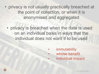 © mick yates 2017 page 11
• privacy is not usually practically breached at
the point of collection, or when it is
anonymised and aggregated
• privacy is breached when the data is used
on an individual basis in ways that the
individual does not want it to be used
• immutability
• whose benefit
• individual impact
 