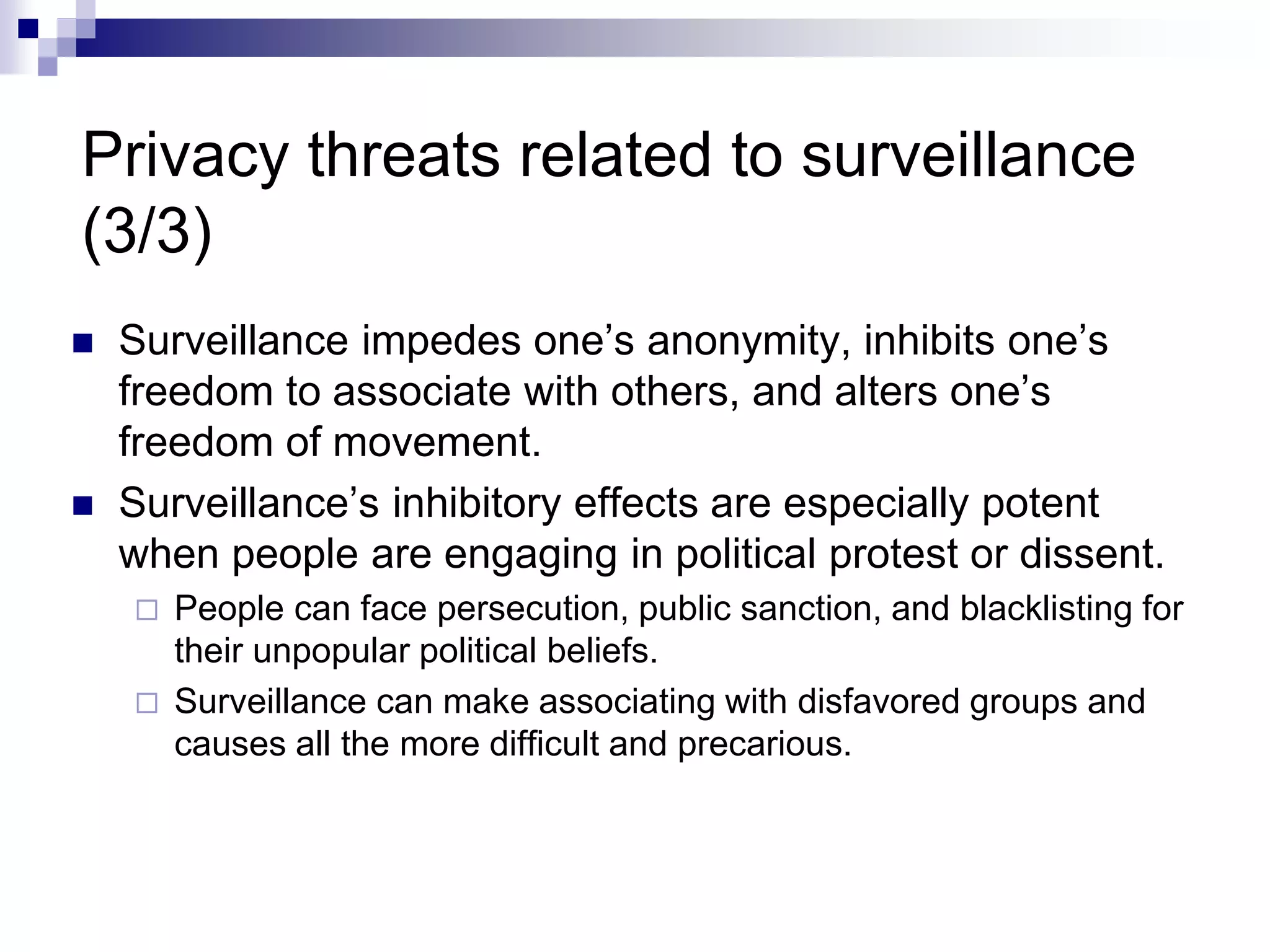 Privacy threats related to surveillance
(3/3)
 Surveillance impedes one’s anonymity, inhibits one’s
freedom to associate with others, and alters one’s
freedom of movement.
 Surveillance’s inhibitory effects are especially potent
when people are engaging in political protest or dissent.
 People can face persecution, public sanction, and blacklisting for
their unpopular political beliefs.
 Surveillance can make associating with disfavored groups and
causes all the more difficult and precarious.
 