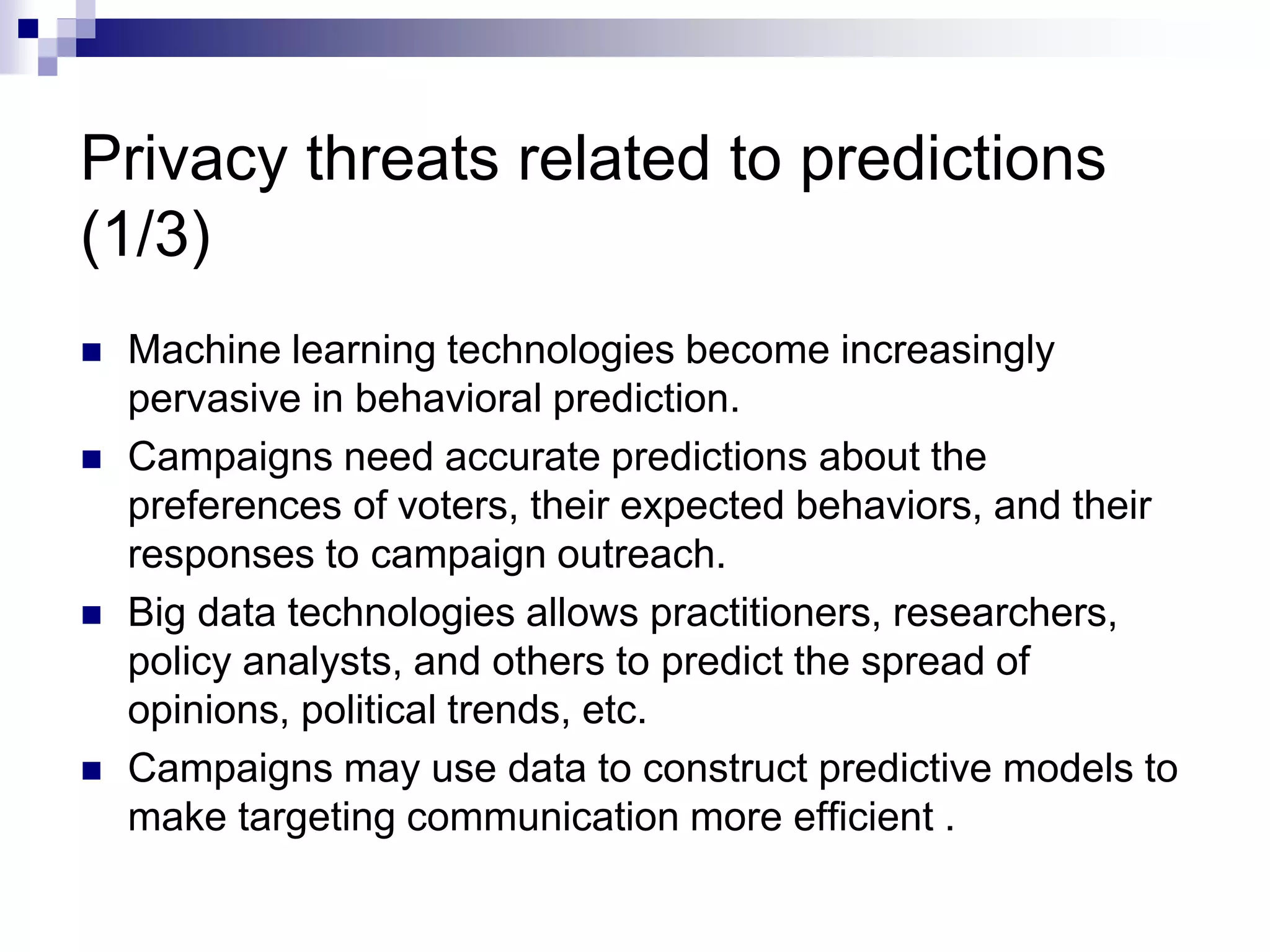 Privacy threats related to predictions
(1/3)
 Machine learning technologies become increasingly
pervasive in behavioral prediction.
 Campaigns need accurate predictions about the
preferences of voters, their expected behaviors, and their
responses to campaign outreach.
 Big data technologies allows practitioners, researchers,
policy analysts, and others to predict the spread of
opinions, political trends, etc.
 Campaigns may use data to construct predictive models to
make targeting communication more efficient .
 