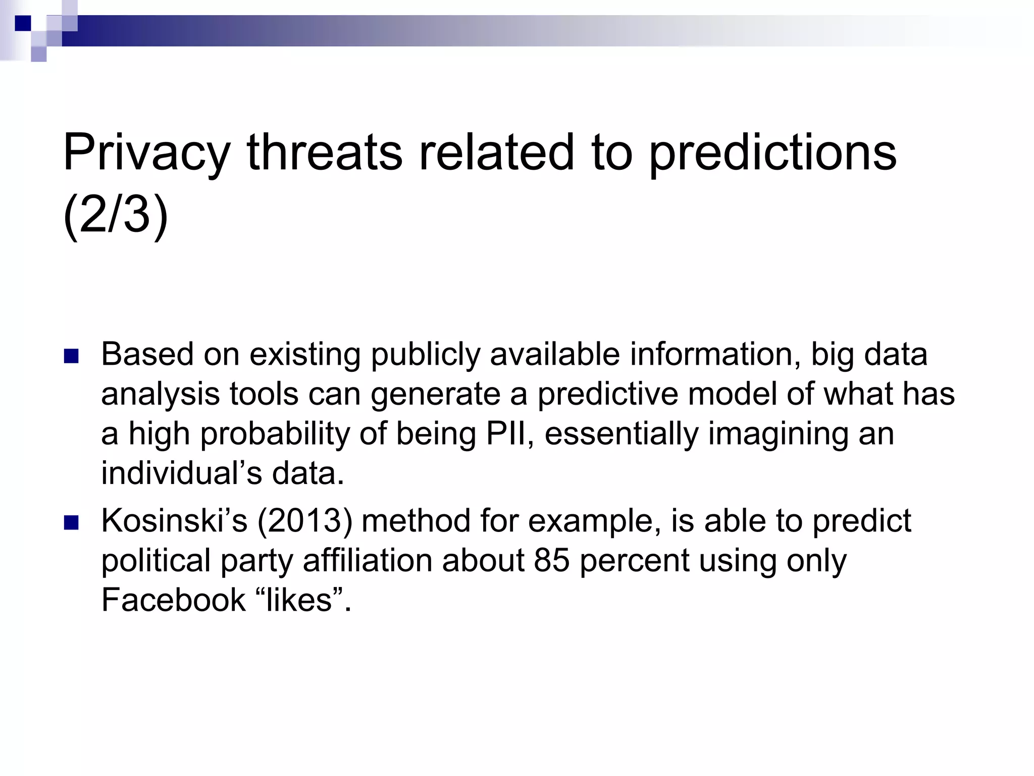 Privacy threats related to predictions
(2/3)
 Based on existing publicly available information, big data
analysis tools can generate a predictive model of what has
a high probability of being PII, essentially imagining an
individual’s data.
 Kosinski’s (2013) method for example, is able to predict
political party affiliation about 85 percent using only
Facebook “likes”.
 