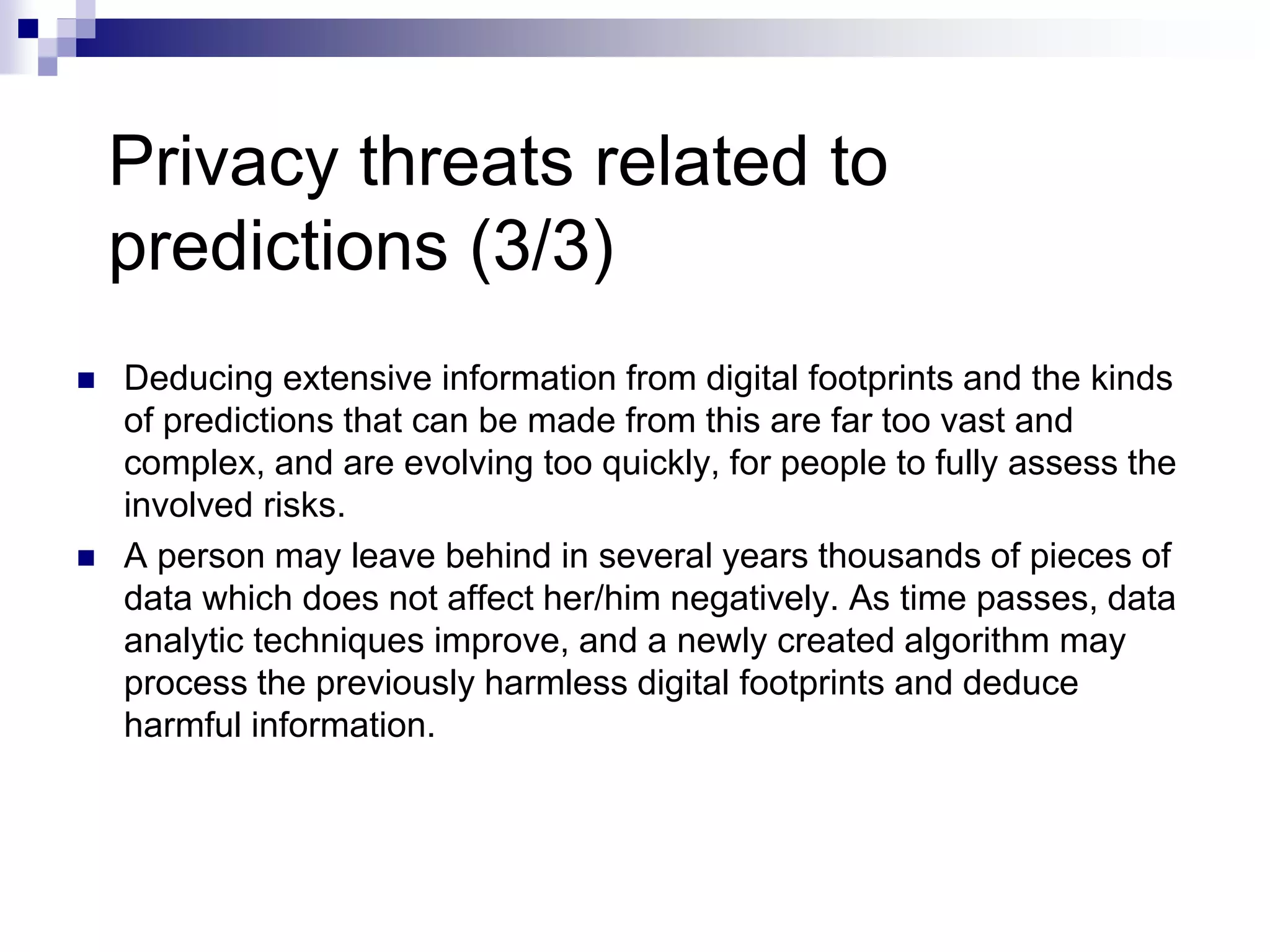 Privacy threats related to
predictions (3/3)
 Deducing extensive information from digital footprints and the kinds
of predictions that can be made from this are far too vast and
complex, and are evolving too quickly, for people to fully assess the
involved risks.
 A person may leave behind in several years thousands of pieces of
data which does not affect her/him negatively. As time passes, data
analytic techniques improve, and a newly created algorithm may
process the previously harmless digital footprints and deduce
harmful information.
 