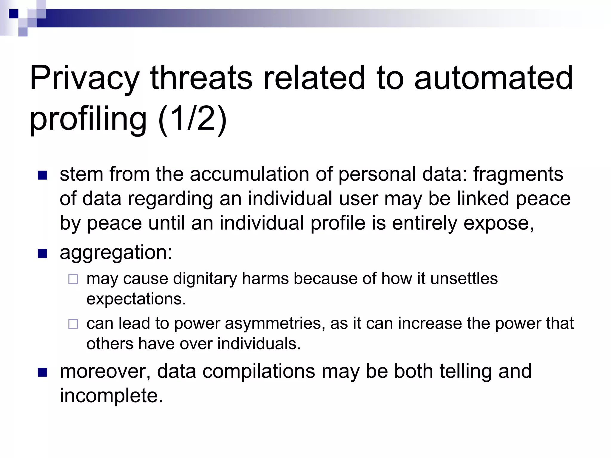 Privacy threats related to automated
profiling (1/2)
 stem from the accumulation of personal data: fragments
of data regarding an individual user may be linked peace
by peace until an individual profile is entirely expose,
 aggregation:
 may cause dignitary harms because of how it unsettles
expectations.
 can lead to power asymmetries, as it can increase the power that
others have over individuals.
 moreover, data compilations may be both telling and
incomplete.
 