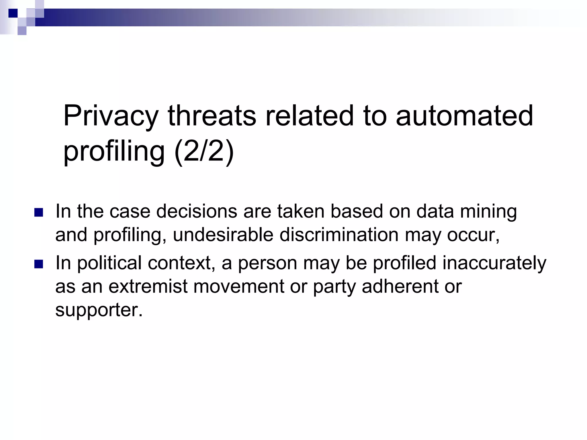 Privacy threats related to automated
profiling (2/2)
 In the case decisions are taken based on data mining
and proﬁling, undesirable discrimination may occur,
 In political context, a person may be profiled inaccurately
as an extremist movement or party adherent or
supporter.
 