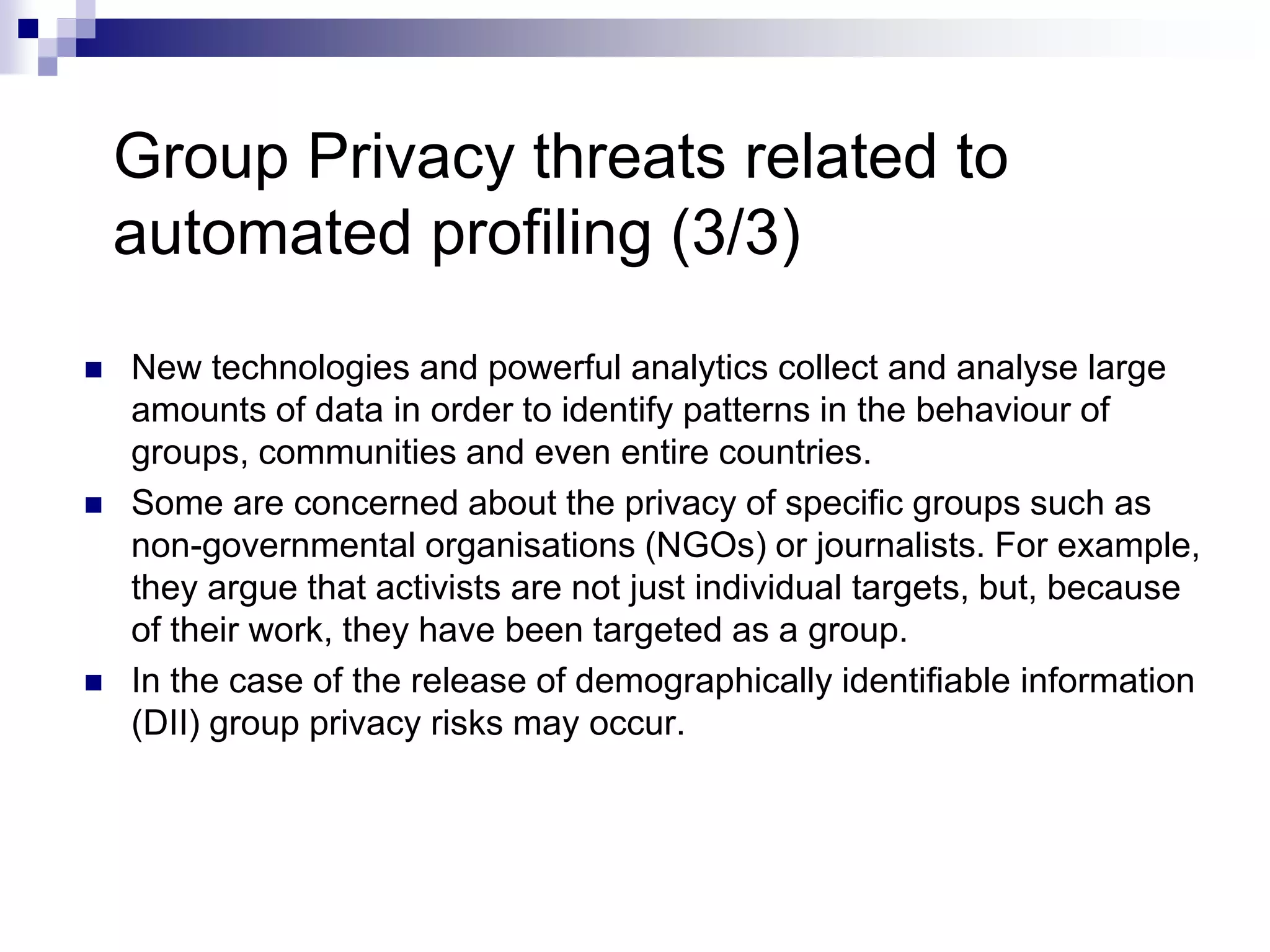 Group Privacy threats related to
automated profiling (3/3)
 New technologies and powerful analytics collect and analyse large
amounts of data in order to identify patterns in the behaviour of
groups, communities and even entire countries.
 Some are concerned about the privacy of specific groups such as
non-governmental organisations (NGOs) or journalists. For example,
they argue that activists are not just individual targets, but, because
of their work, they have been targeted as a group.
 In the case of the release of demographically identifiable information
(DII) group privacy risks may occur.
 