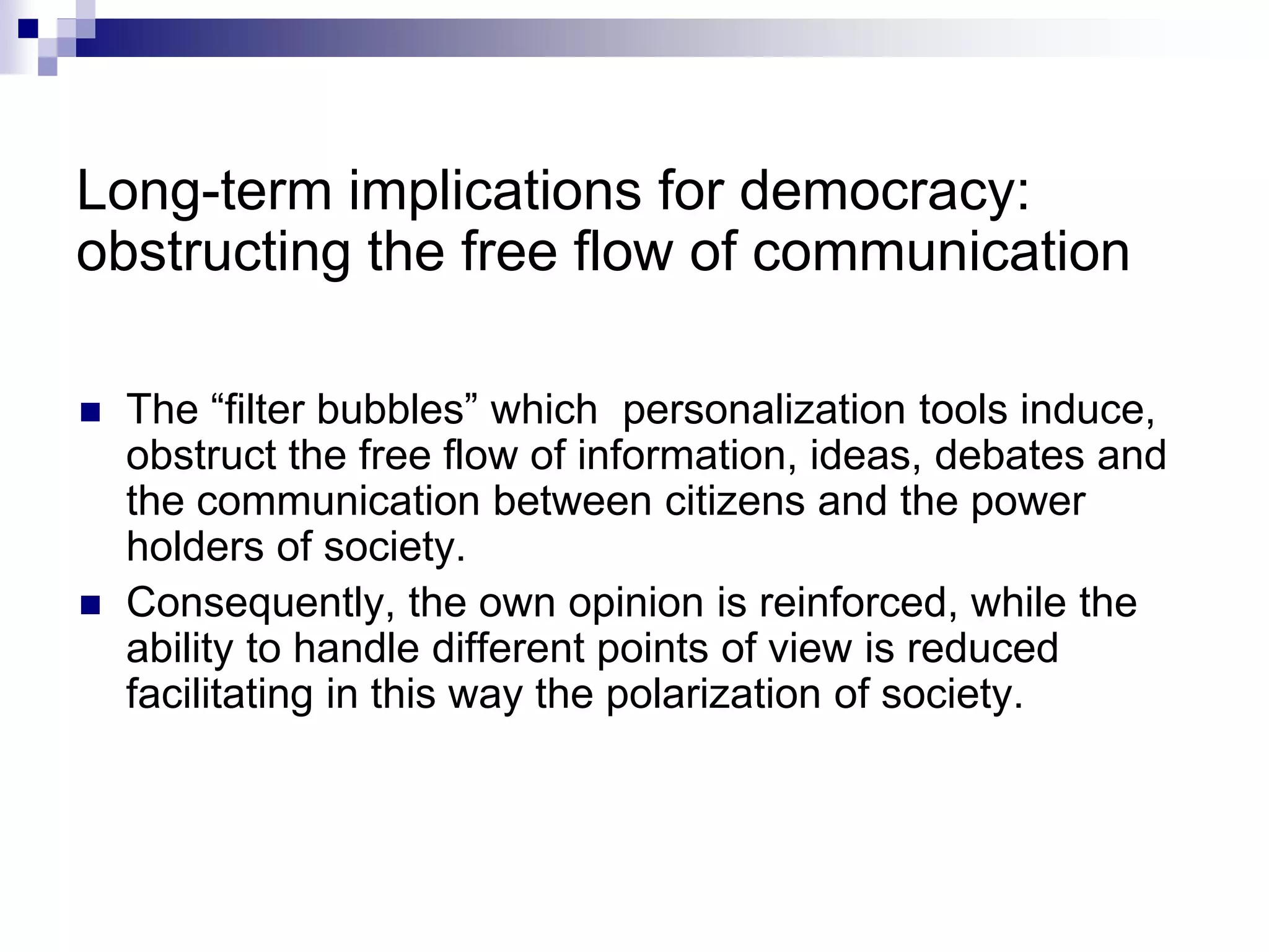 Long-term implications for democracy:
obstructing the free flow of communication
 The “filter bubbles” which personalization tools induce,
obstruct the free flow of information, ideas, debates and
the communication between citizens and the power
holders of society.
 Consequently, the own opinion is reinforced, while the
ability to handle different points of view is reduced
facilitating in this way the polarization of society.
 