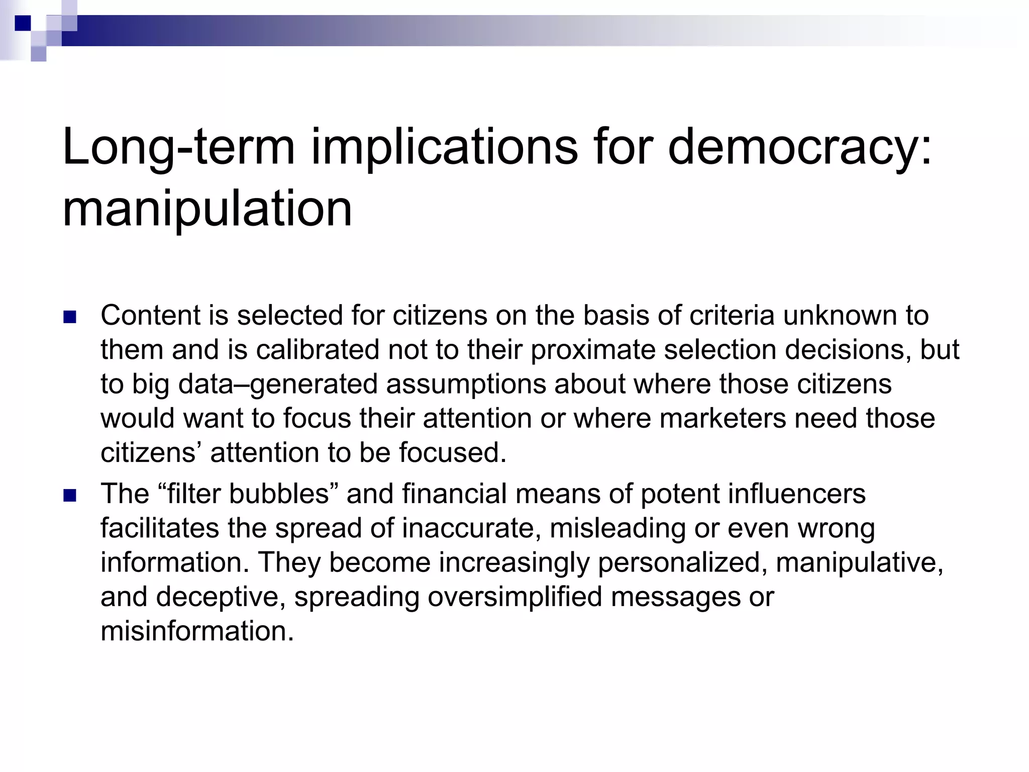 Long-term implications for democracy:
manipulation
 Content is selected for citizens on the basis of criteria unknown to
them and is calibrated not to their proximate selection decisions, but
to big data–generated assumptions about where those citizens
would want to focus their attention or where marketers need those
citizens’ attention to be focused.
 The “filter bubbles” and financial means of potent influencers
facilitates the spread of inaccurate, misleading or even wrong
information. They become increasingly personalized, manipulative,
and deceptive, spreading oversimplified messages or
misinformation.
 