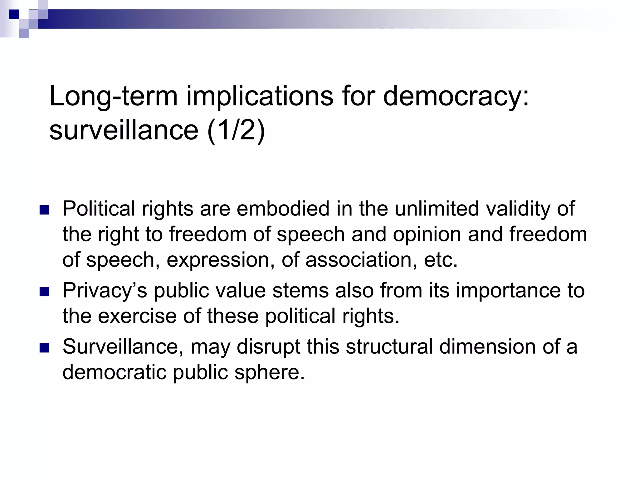 Long-term implications for democracy:
surveillance (1/2)
 Political rights are embodied in the unlimited validity of
the right to freedom of speech and opinion and freedom
of speech, expression, of association, etc.
 Privacy’s public value stems also from its importance to
the exercise of these political rights.
 Surveillance, may disrupt this structural dimension of a
democratic public sphere.
 