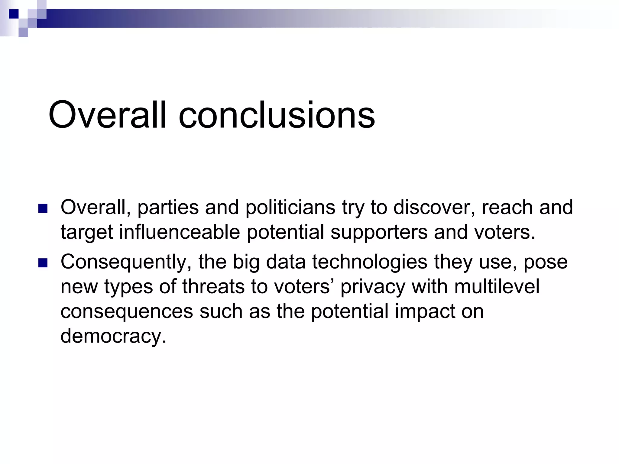 Overall conclusions
 Overall, parties and politicians try to discover, reach and
target influenceable potential supporters and voters.
 Consequently, the big data technologies they use, pose
new types of threats to voters’ privacy with multilevel
consequences such as the potential impact on
democracy.
 