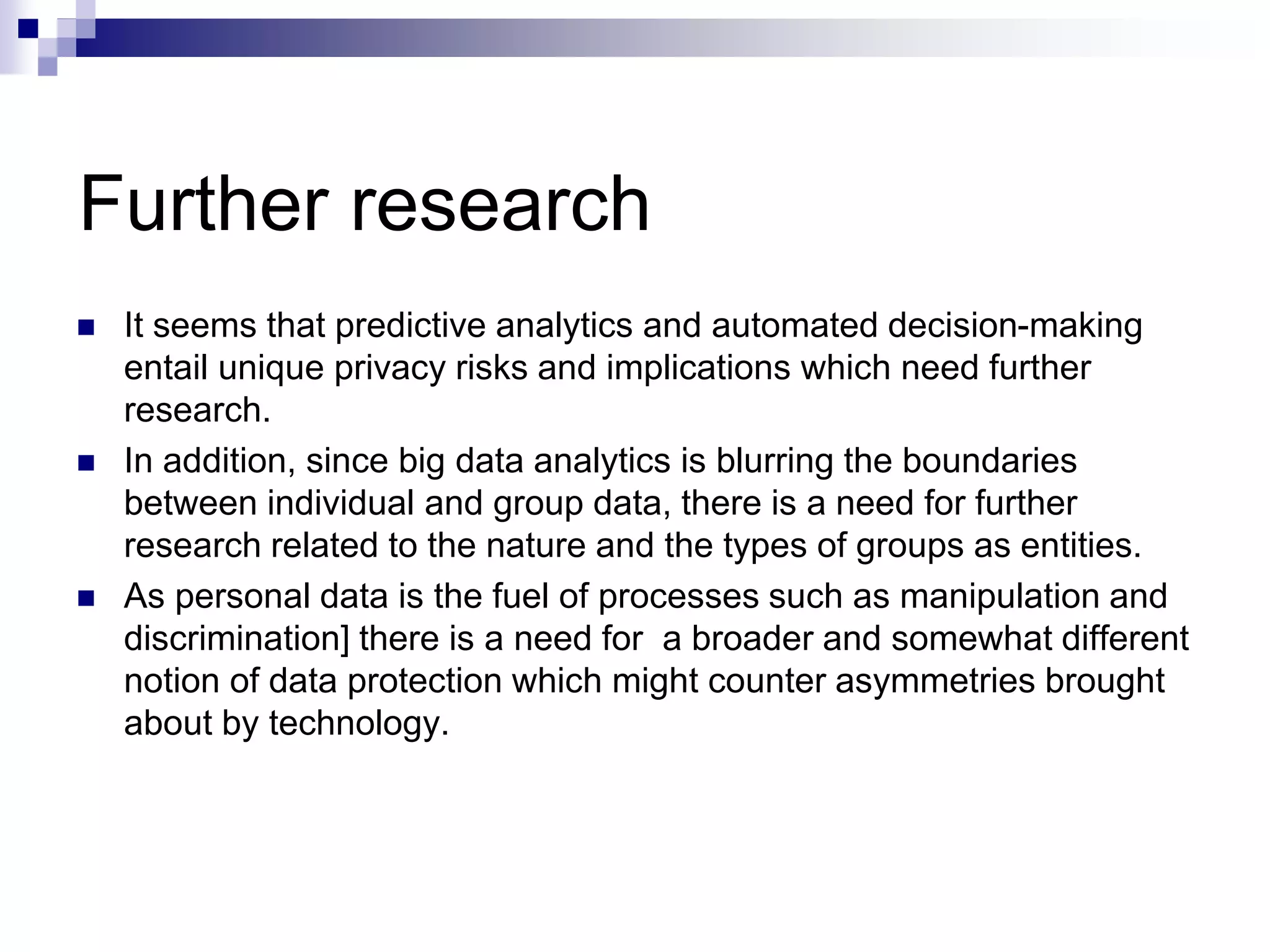 Further research
 It seems that predictive analytics and automated decision-making
entail unique privacy risks and implications which need further
research.
 In addition, since big data analytics is blurring the boundaries
between individual and group data, there is a need for further
research related to the nature and the types of groups as entities.
 As personal data is the fuel of processes such as manipulation and
discrimination] there is a need for a broader and somewhat different
notion of data protection which might counter asymmetries brought
about by technology.
 