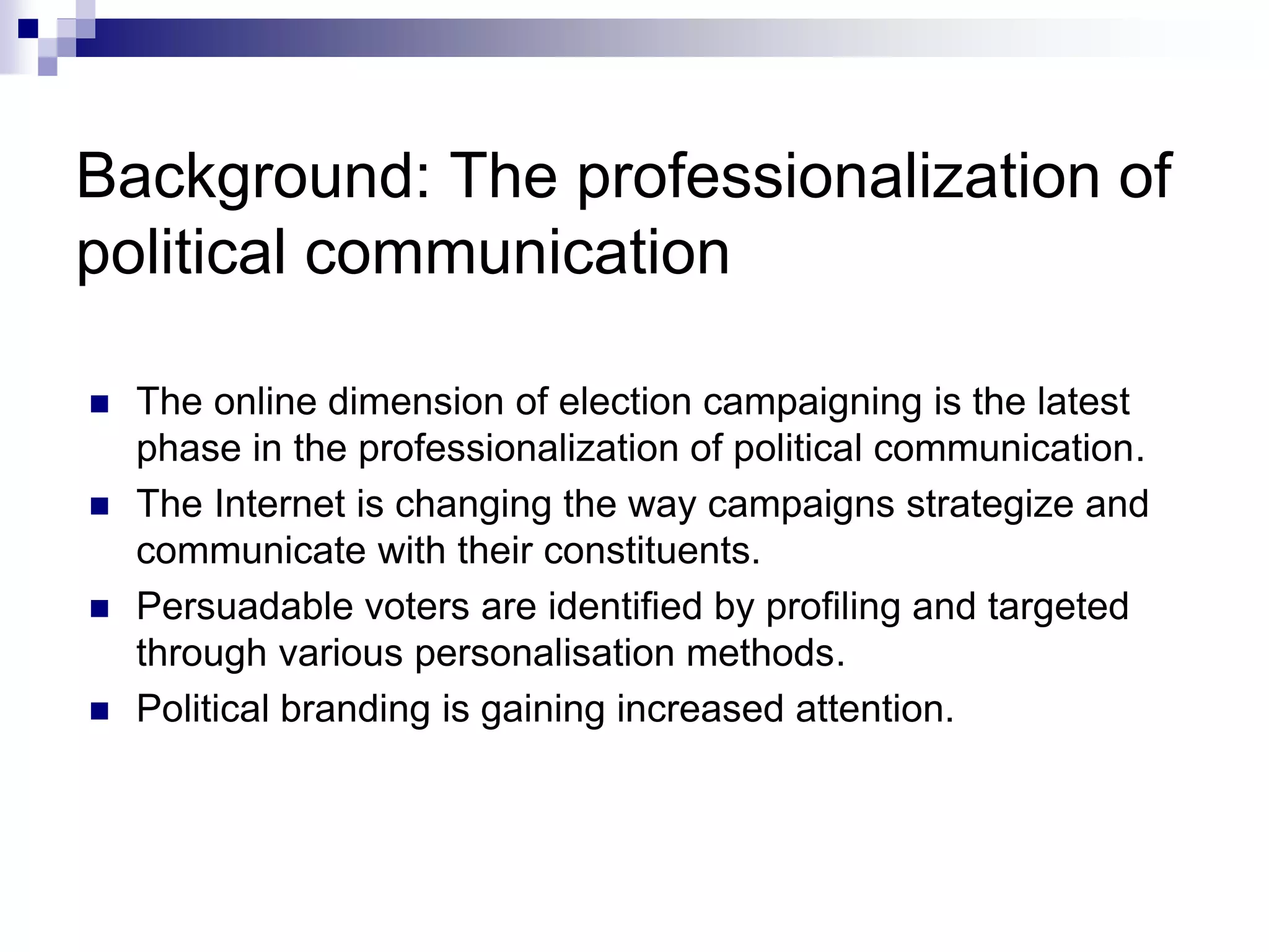 Background: The professionalization of
political communication
 The online dimension of election campaigning is the latest
phase in the professionalization of political communication.
 The Internet is changing the way campaigns strategize and
communicate with their constituents.
 Persuadable voters are identified by profiling and targeted
through various personalisation methods.
 Political branding is gaining increased attention.
 