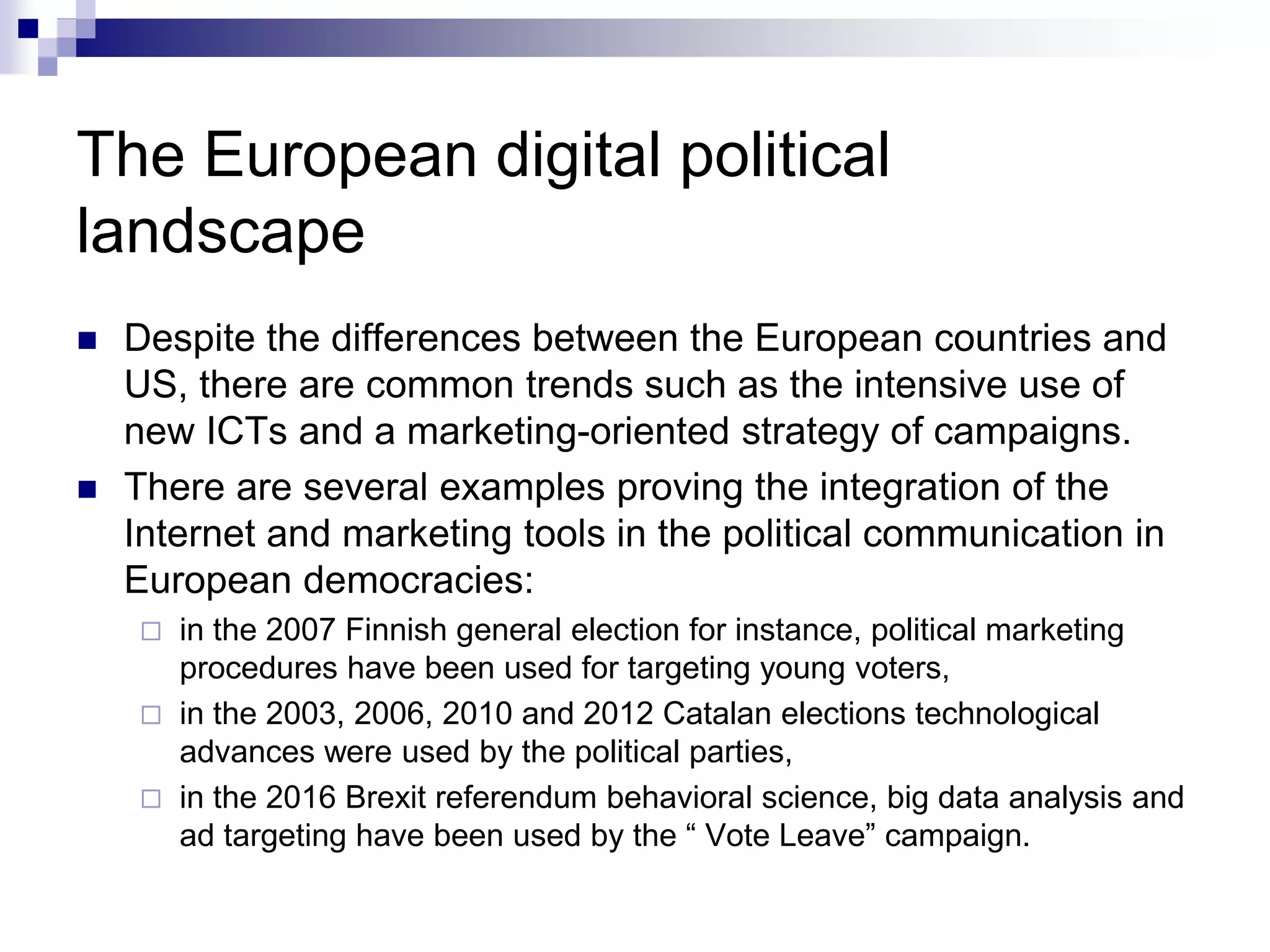 The European digital political
landscape
 Despite the differences between the European countries and
US, there are common trends such as the intensive use of
new ICTs and a marketing-oriented strategy of campaigns.
 There are several examples proving the integration of the
Internet and marketing tools in the political communication in
European democracies:
 in the 2007 Finnish general election for instance, political marketing
procedures have been used for targeting young voters,
 in the 2003, 2006, 2010 and 2012 Catalan elections technological
advances were used by the political parties,
 in the 2016 Brexit referendum behavioral science, big data analysis and
ad targeting have been used by the “ Vote Leave” campaign.
 