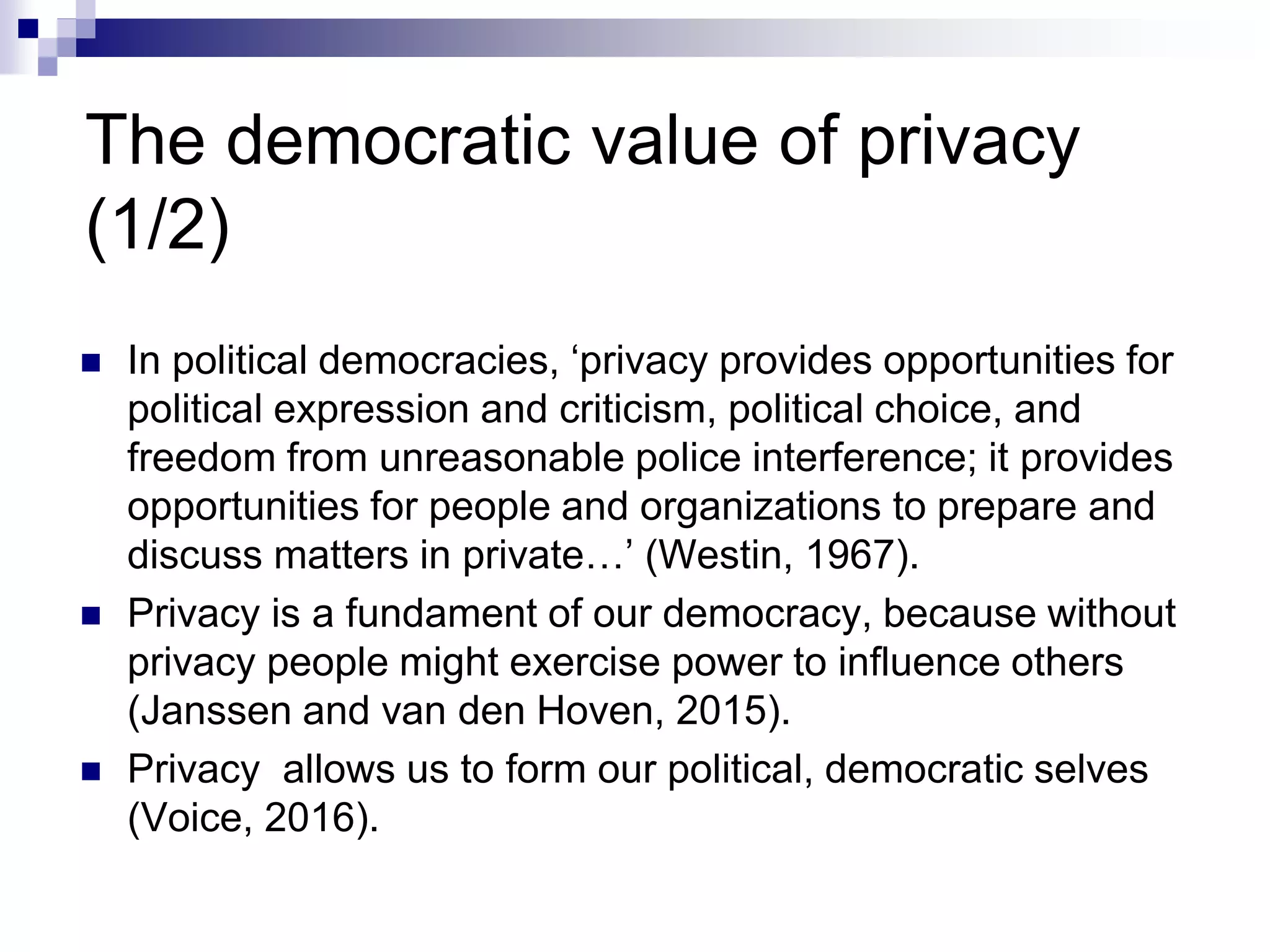 The democratic value of privacy
(1/2)
 In political democracies, ‘privacy provides opportunities for
political expression and criticism, political choice, and
freedom from unreasonable police interference; it provides
opportunities for people and organizations to prepare and
discuss matters in private…’ (Westin, 1967).
 Privacy is a fundament of our democracy, because without
privacy people might exercise power to influence others
(Janssen and van den Hoven, 2015).
 Privacy allows us to form our political, democratic selves
(Voice, 2016).
 