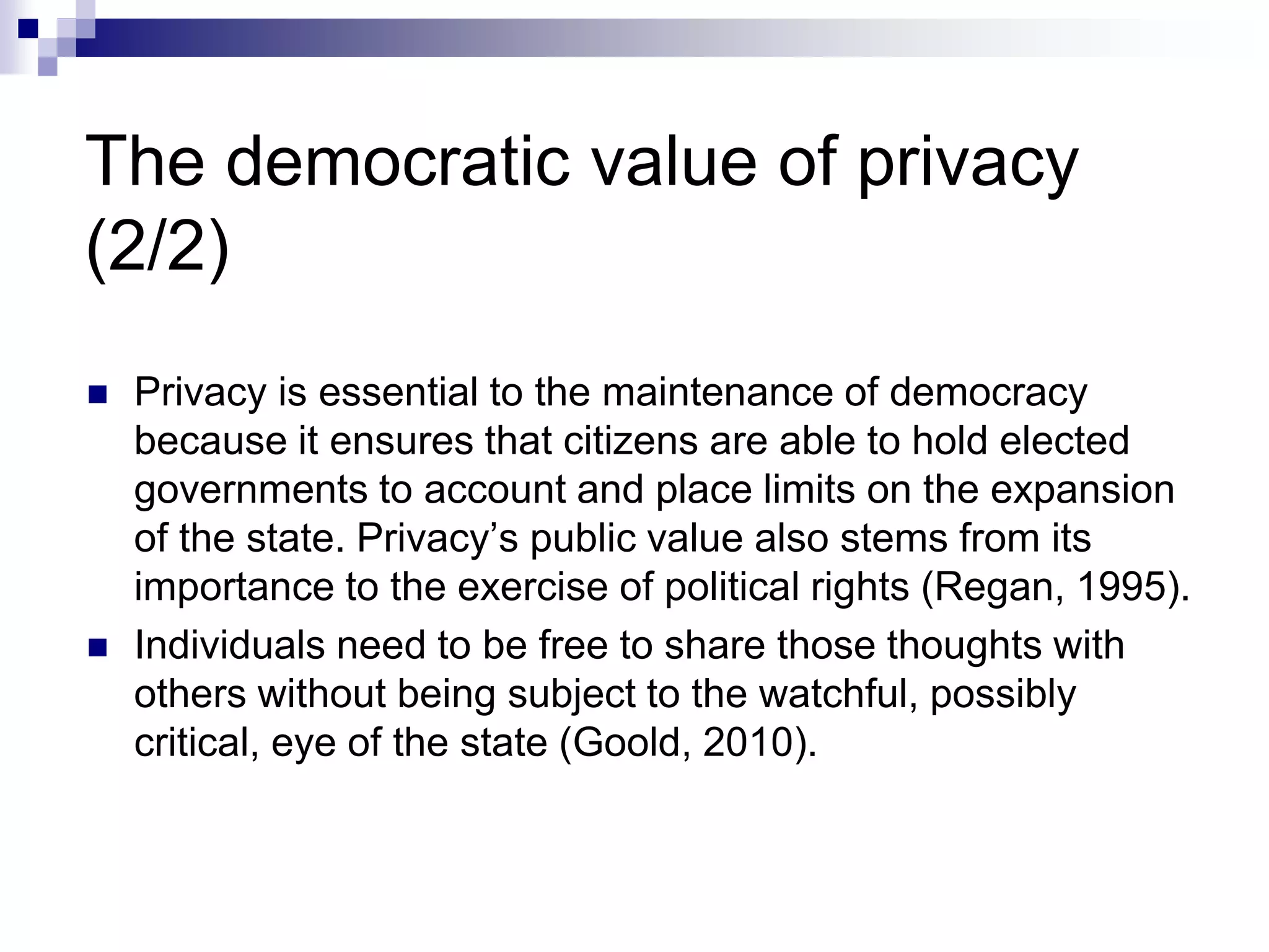 The democratic value of privacy
(2/2)
 Privacy is essential to the maintenance of democracy
because it ensures that citizens are able to hold elected
governments to account and place limits on the expansion
of the state. Privacy’s public value also stems from its
importance to the exercise of political rights (Regan, 1995).
 Individuals need to be free to share those thoughts with
others without being subject to the watchful, possibly
critical, eye of the state (Goold, 2010).
 