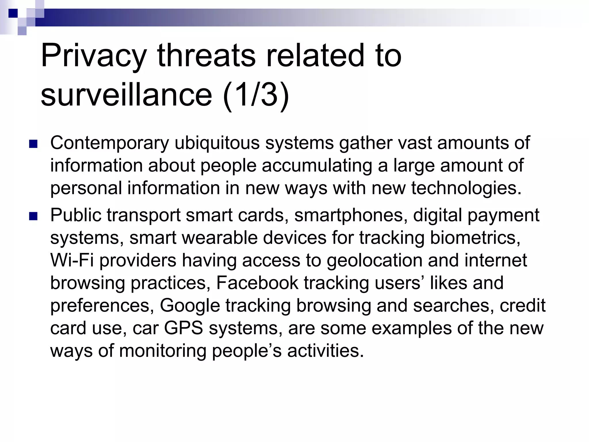 Privacy threats related to
surveillance (1/3)
 Contemporary ubiquitous systems gather vast amounts of
information about people accumulating a large amount of
personal information in new ways with new technologies.
 Public transport smart cards, smartphones, digital payment
systems, smart wearable devices for tracking biometrics,
Wi-Fi providers having access to geolocation and internet
browsing practices, Facebook tracking users’ likes and
preferences, Google tracking browsing and searches, credit
card use, car GPS systems, are some examples of the new
ways of monitoring people’s activities.
 
