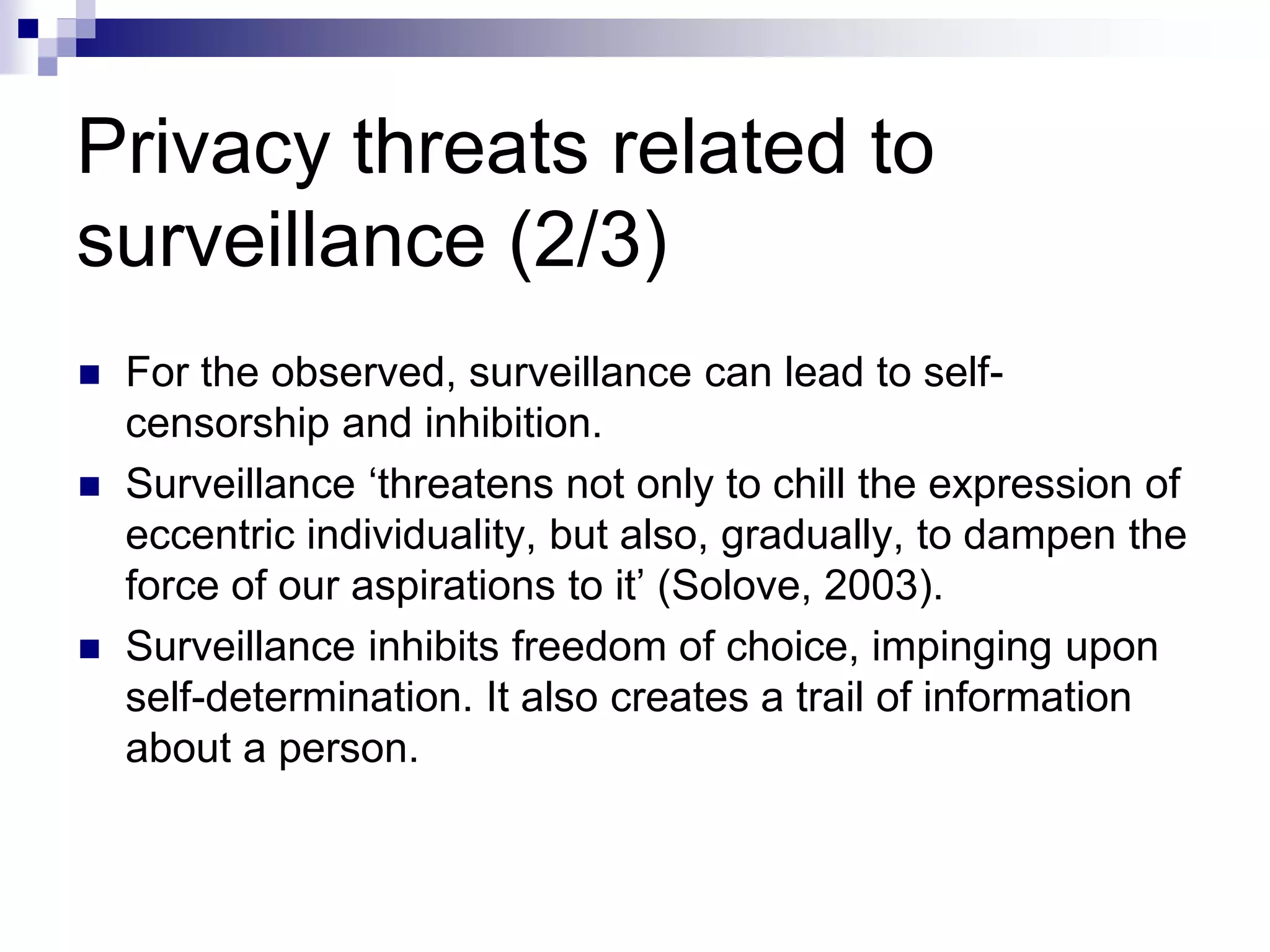 Privacy threats related to
surveillance (2/3)
 For the observed, surveillance can lead to self-
censorship and inhibition.
 Surveillance ‘threatens not only to chill the expression of
eccentric individuality, but also, gradually, to dampen the
force of our aspirations to it’ (Solove, 2003).
 Surveillance inhibits freedom of choice, impinging upon
self-determination. It also creates a trail of information
about a person.
 