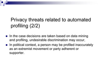 Privacy threats related to automated
profiling (2/2)
 In the case decisions are taken based on data mining
and proﬁling, undesirable discrimination may occur,
 In political context, a person may be profiled inaccurately
as an extremist movement or party adherent or
supporter.
 