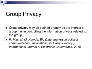 Group Privacy
 Group privacy may be defined broadly as the interest a
group has in controlling the information privacy related to
the group.
 P. Mavriki, M. Karyda, Big Data analysis in political
communication: Implications for Group Privacy ,
International Journal of Electronic Governance, 2018.
 