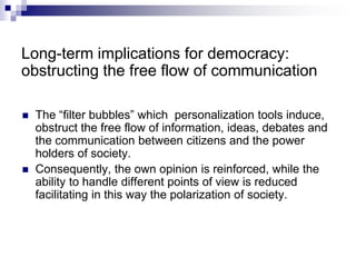 Long-term implications for democracy:
obstructing the free flow of communication
 The “filter bubbles” which personalization tools induce,
obstruct the free flow of information, ideas, debates and
the communication between citizens and the power
holders of society.
 Consequently, the own opinion is reinforced, while the
ability to handle different points of view is reduced
facilitating in this way the polarization of society.
 