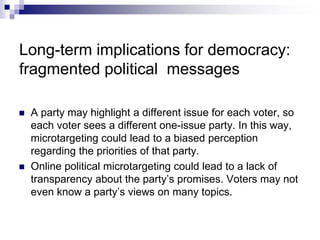 Long-term implications for democracy:
fragmented political messages
 A party may highlight a different issue for each voter, so
each voter sees a different one-issue party. In this way,
microtargeting could lead to a biased perception
regarding the priorities of that party.
 Online political microtargeting could lead to a lack of
transparency about the party’s promises. Voters may not
even know a party’s views on many topics.
 