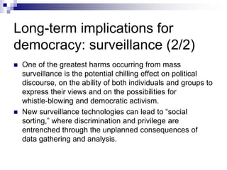 Long-term implications for
democracy: surveillance (2/2)
 One of the greatest harms occurring from mass
surveillance is the potential chilling effect on political
discourse, on the ability of both individuals and groups to
express their views and on the possibilities for
whistle‐blowing and democratic activism.
 New surveillance technologies can lead to “social
sorting,” where discrimination and privilege are
entrenched through the unplanned consequences of
data gathering and analysis.
 