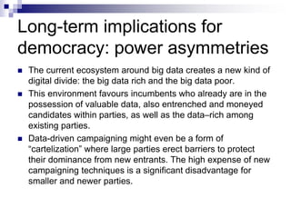 Long-term implications for
democracy: power asymmetries
 The current ecosystem around big data creates a new kind of
digital divide: the big data rich and the big data poor.
 This environment favours incumbents who already are in the
possession of valuable data, also entrenched and moneyed
candidates within parties, as well as the data–rich among
existing parties.
 Data-driven campaigning might even be a form of
“cartelization” where large parties erect barriers to protect
their dominance from new entrants. The high expense of new
campaigning techniques is a significant disadvantage for
smaller and newer parties.
 