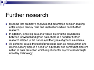 Further research
 It seems that predictive analytics and automated decision-making
entail unique privacy risks and implications which need further
research.
 In addition, since big data analytics is blurring the boundaries
between individual and group data, there is a need for further
research related to the nature and the types of groups as entities.
 As personal data is the fuel of processes such as manipulation and
discrimination] there is a need for a broader and somewhat different
notion of data protection which might counter asymmetries brought
about by technology.
 
