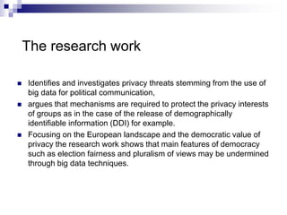 The research work
 Identifies and investigates privacy threats stemming from the use of
big data for political communication,
 argues that mechanisms are required to protect the privacy interests
of groups as in the case of the release of demographically
identifiable information (DDI) for example.
 Focusing on the European landscape and the democratic value of
privacy the research work shows that main features of democracy
such as election fairness and pluralism of views may be undermined
through big data techniques.
 